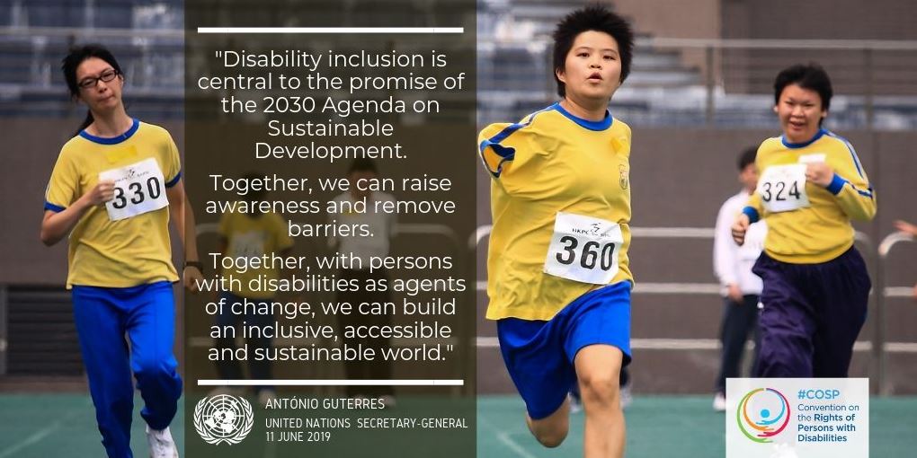 Disability inclusion is central to the promise of the 2030 Agenda on Sustainable Development. Together, we can raise awareness and remove barriers. Together, with persons with disabilities as agents of change, we can build an inclusive, accessible & sustainable world. - Antonio Guterres, UN Secretary-General, 11 June 2019